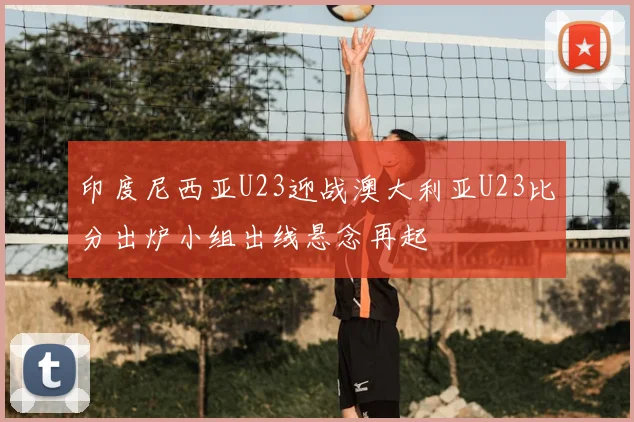 印度尼西亚U23迎战澳大利亚U23比分出炉小组出线悬念再起