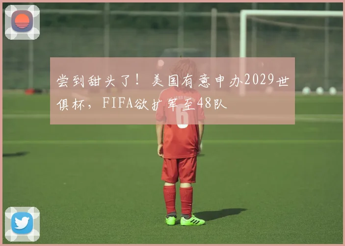尝到甜头了!美国有意申办2029世俱杯,FIFA欲扩军至48队