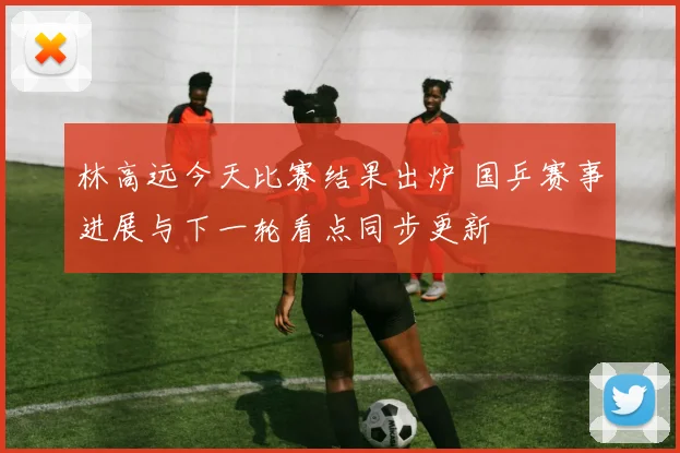 林高远今天比赛结果出炉 国乒赛事进展与下一轮看点同步更新