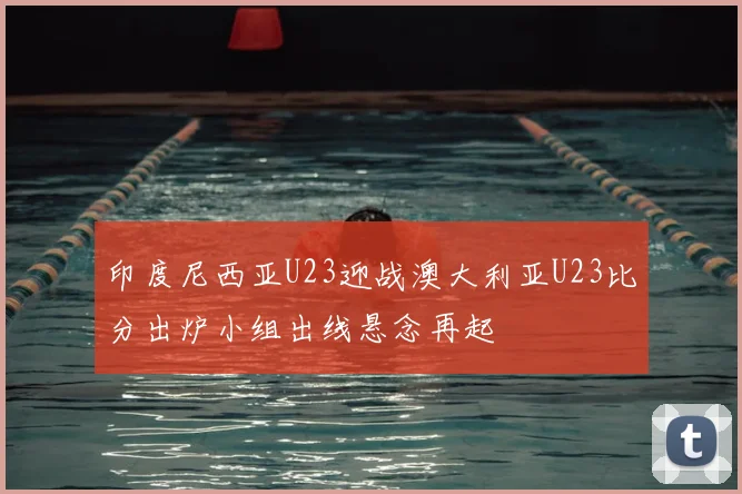 印度尼西亚U23迎战澳大利亚U23比分出炉小组出线悬念再起