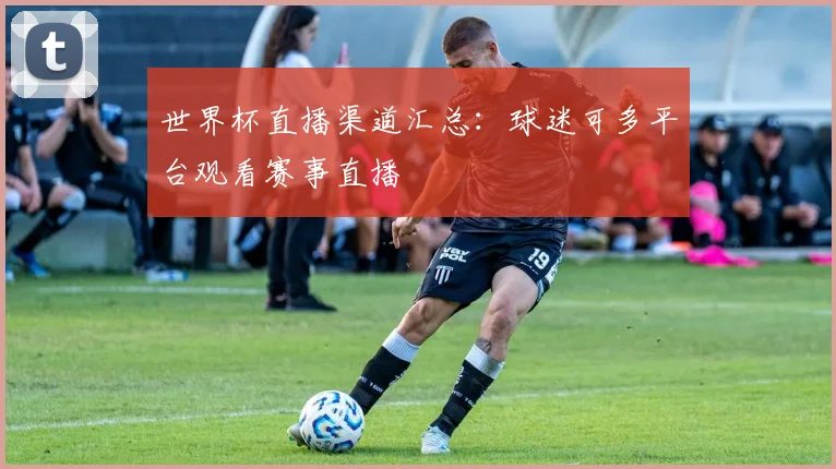 世界杯直播渠道汇总:球迷可多平台观看赛事直播