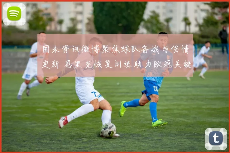 国米资讯微博聚焦球队备战与伤情更新 恩里克恢复训练助力欧冠关键战