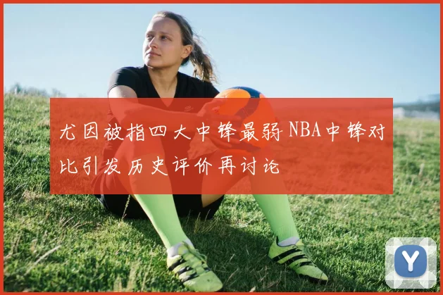 尤因被指四大中锋最弱 NBA中锋对比引发历史评价再讨论