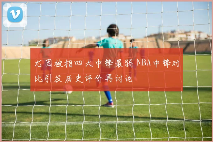 尤因被指四大中锋最弱 NBA中锋对比引发历史评价再讨论