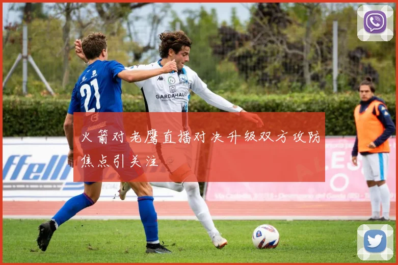 火箭对老鹰直播对决升级双方攻防焦点引关注
