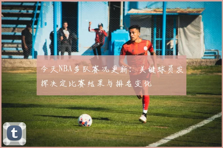 今天NBA多队赛况更新：关键球员发挥决定比赛结果与排名变化