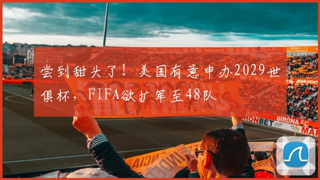 尝到甜头了！美国有意申办2029世俱杯，FIFA欲扩军至48队