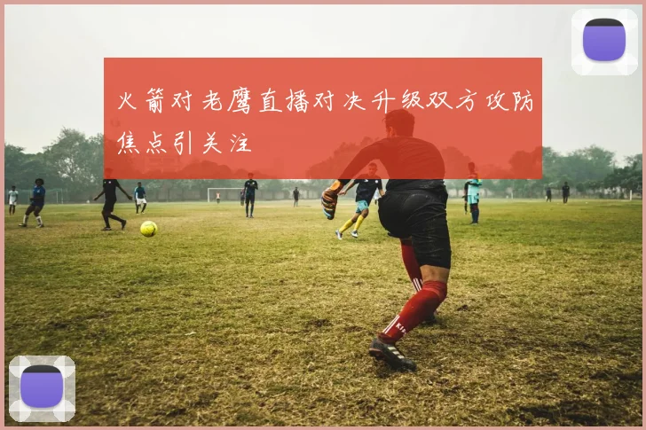 火箭对老鹰直播对决升级双方攻防焦点引关注