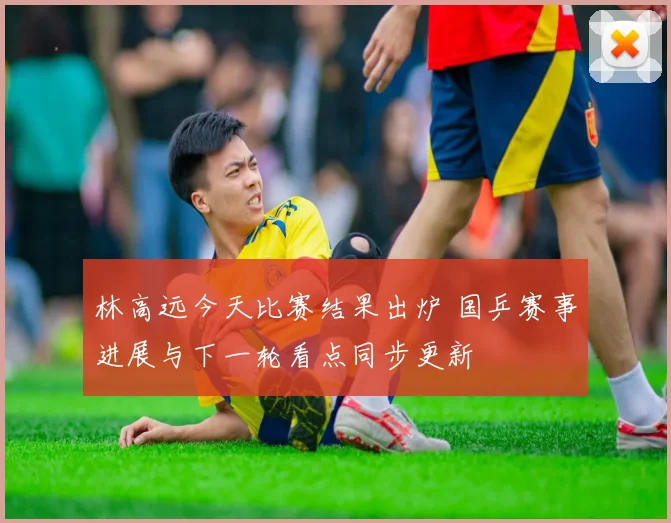 林高远今天比赛结果出炉 国乒赛事进展与下一轮看点同步更新