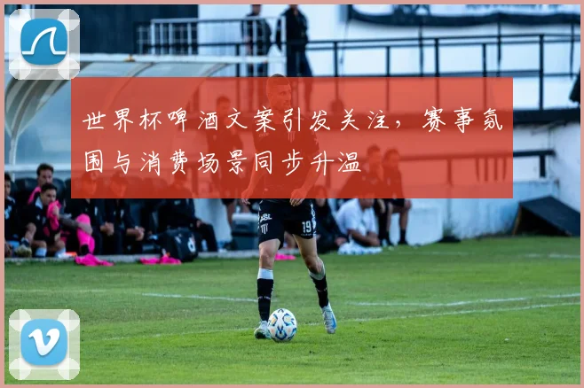 世界杯啤酒文案引发关注，赛事氛围与消费场景同步升温