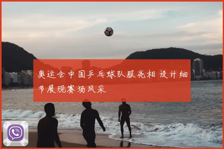 奥运会中国乒乓球队服亮相 设计细节展现赛场风采