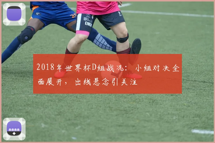 2018年世界杯D组战况：小组对决全面展开，出线悬念引关注
