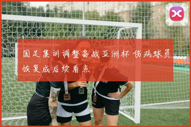 国足集训调整备战亚洲杯 伤病球员恢复成后续看点
