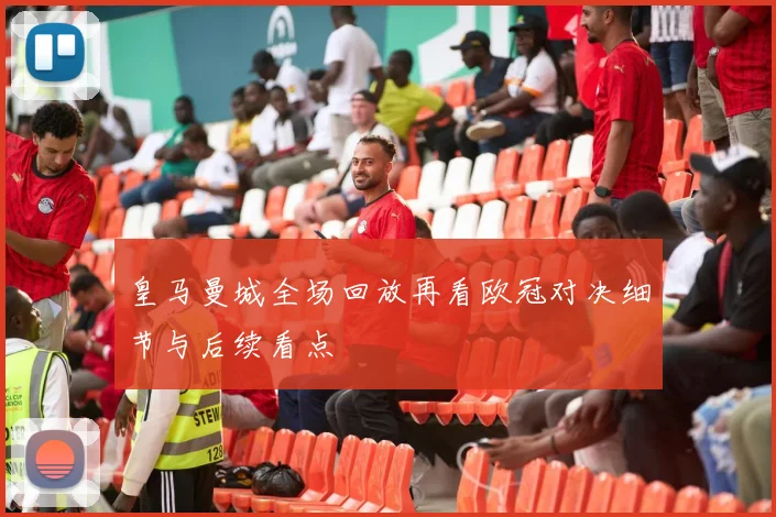 皇马曼城全场回放再看欧冠对决细节与后续看点