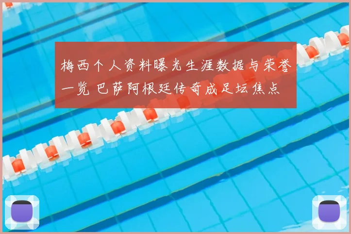 梅西个人资料曝光生涯数据与荣誉一览 巴萨阿根廷传奇成足坛焦点