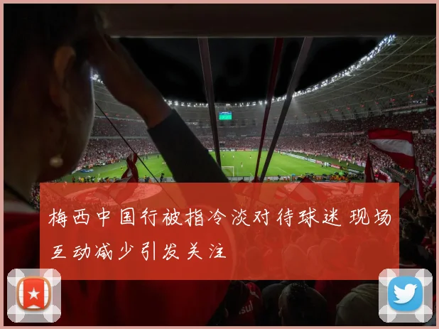 梅西中国行被指冷淡对待球迷 现场互动减少引发关注