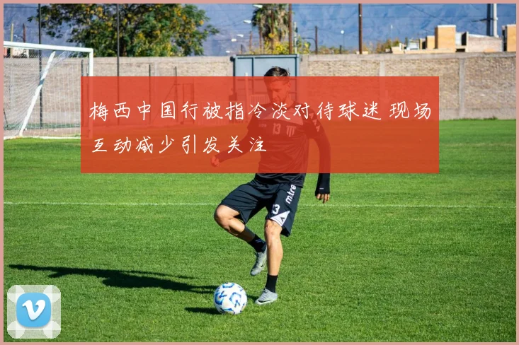梅西中国行被指冷淡对待球迷 现场互动减少引发关注