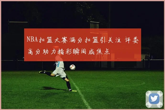 NBA扣篮大赛满分扣篮引关注 评委高分助力精彩瞬间成焦点