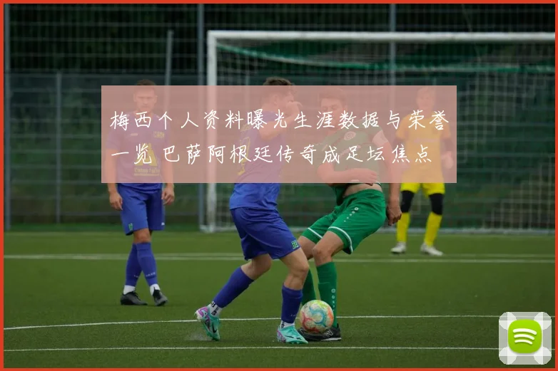 梅西个人资料曝光生涯数据与荣誉一览 巴萨阿根廷传奇成足坛焦点