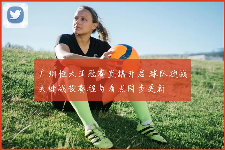 广州恒大亚冠赛直播开启 球队迎战关键战役赛程与看点同步更新