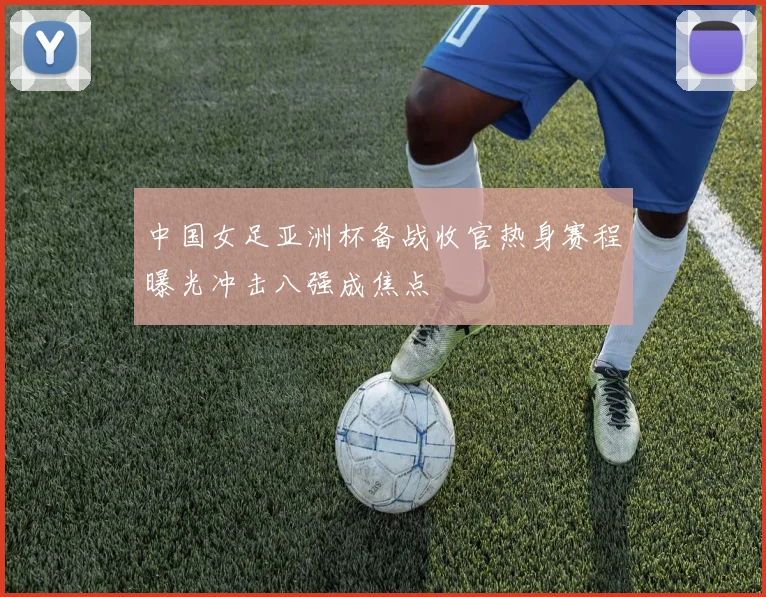 中国女足亚洲杯备战收官热身赛程曝光冲击八强成焦点