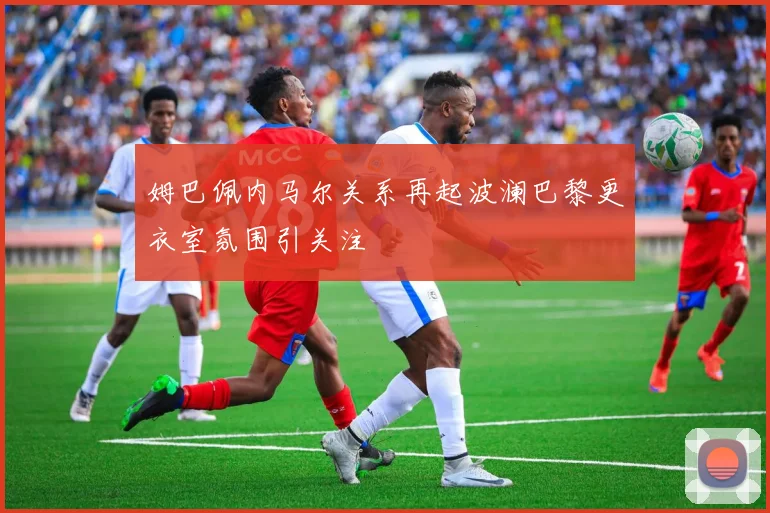 姆巴佩内马尔关系再起波澜巴黎更衣室氛围引关注